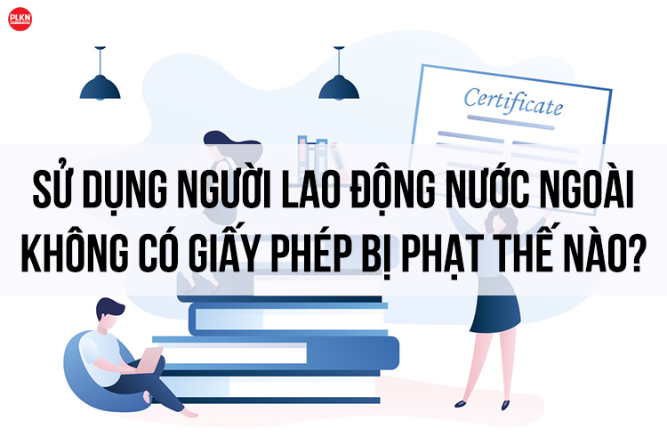 Bị xử phạt thế nào khi sử dụng người lao động nước ngoài không có giấy phép ?